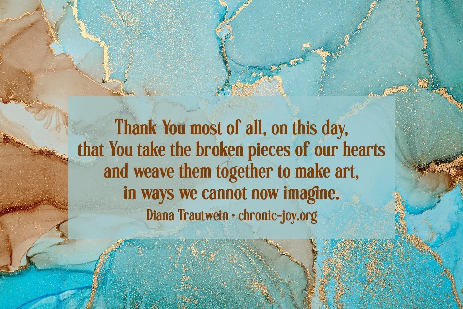 "Thank You most of all, on this day, that You take the broken pieces of our hearts and weave them together to make art, in ways we cannot now imagine." Diana Trautwein