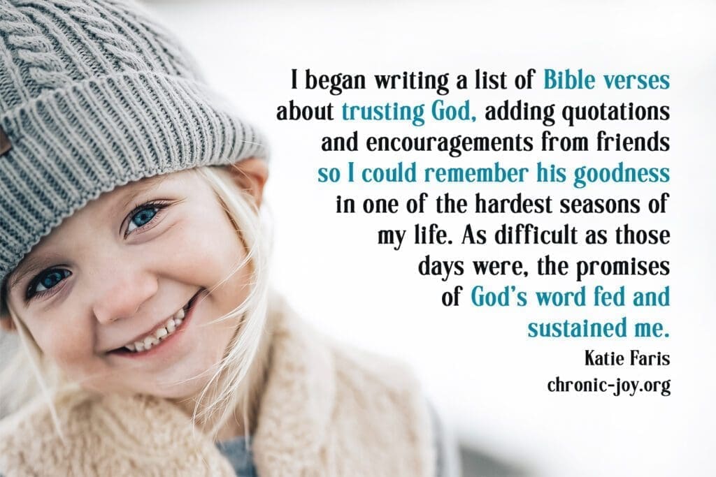 "I began writing a list of Bible verses about trusting God, adding quotations and encouragements from firends so I could remember his goodness in one of the hardest seasons of my life. As difficult as those days were, the promises of God's word fed and sustained me." Karie Faris